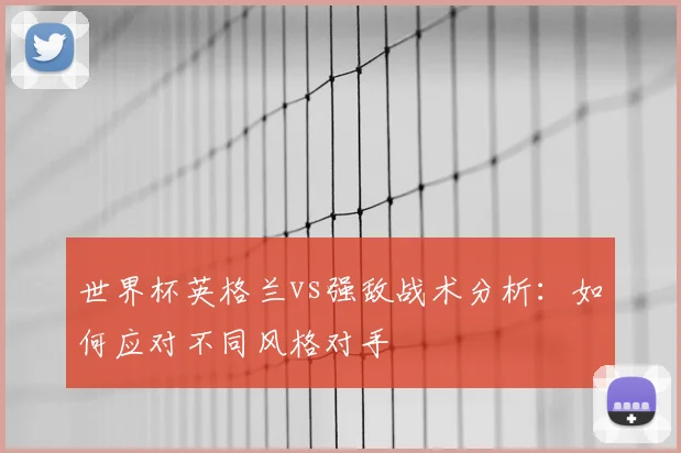 世界杯英格兰vs强敌战术分析:如何应对不同风格对手