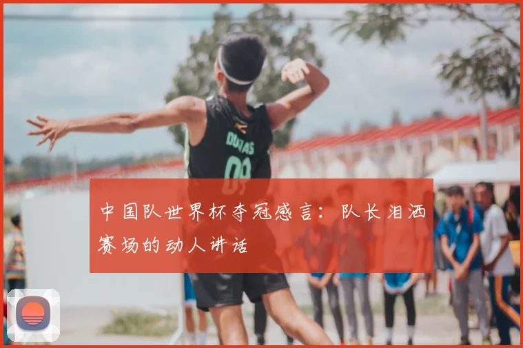 中国队世界杯夺冠感言：队长泪洒赛场的动人讲话