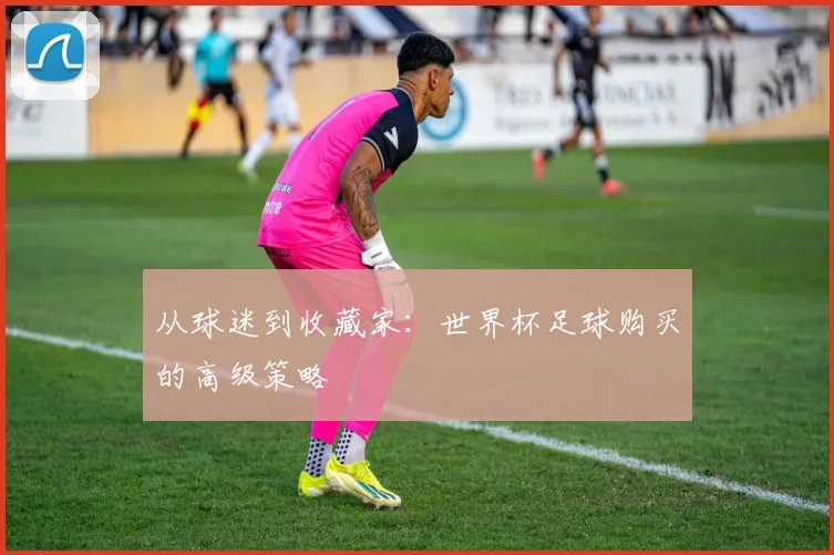 从球迷到收藏家:世界杯足球购买的高级策略