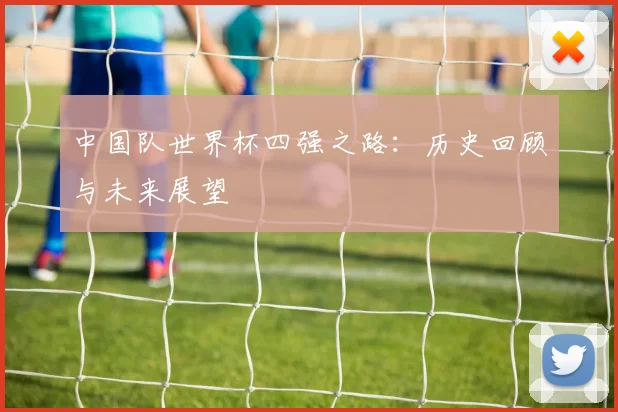 中国队世界杯四强之路：历史回顾与未来展望