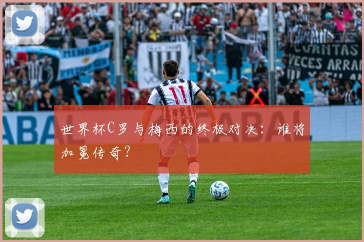 世界杯C罗与梅西的终极对决：谁将加冕传奇？