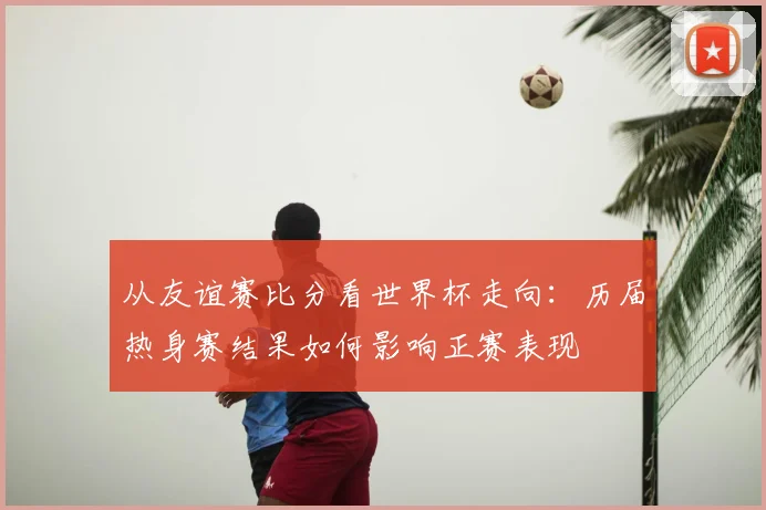 从友谊赛比分看世界杯走向：历届热身赛结果如何影响正赛表现