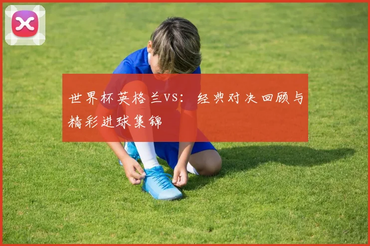 世界杯英格兰vs：经典对决回顾与精彩进球集锦