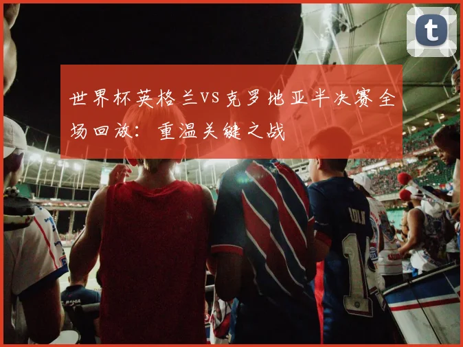 世界杯英格兰vs克罗地亚半决赛全场回放：重温关键之战