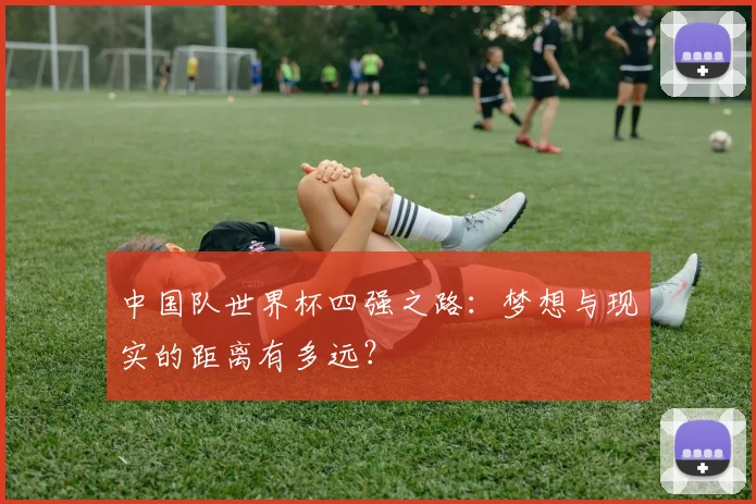 中国队世界杯四强之路:梦想与现实的距离有多远?