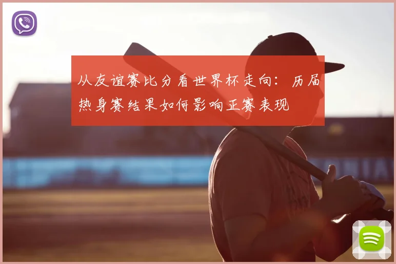 从友谊赛比分看世界杯走向:历届热身赛结果如何影响正赛表现