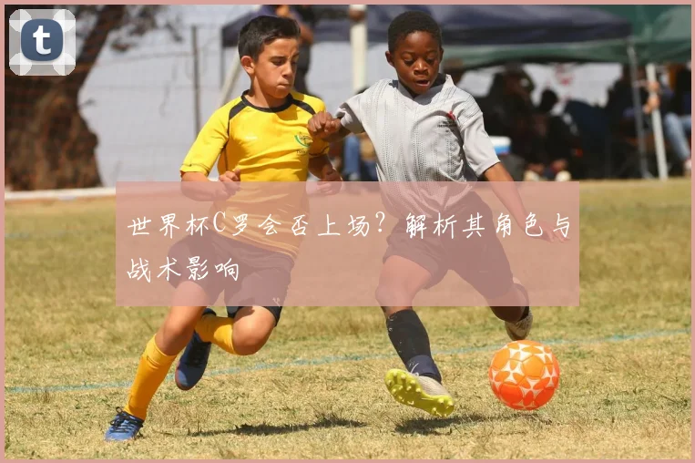 世界杯C罗会否上场？解析其角色与战术影响