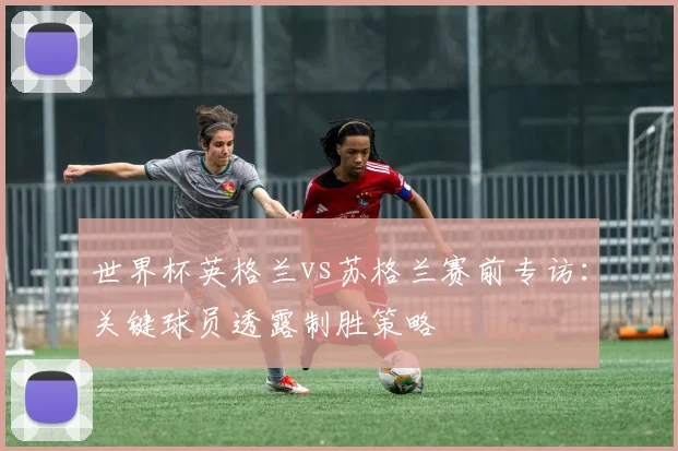 世界杯英格兰vs苏格兰赛前专访:关键球员透露制胜策略